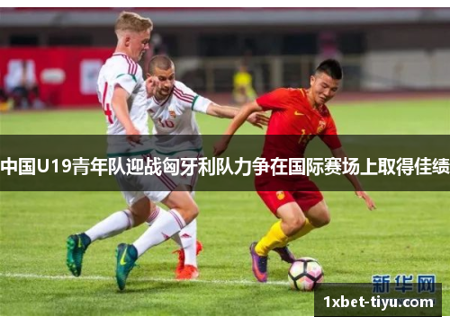 中国U19青年队迎战匈牙利队力争在国际赛场上取得佳绩