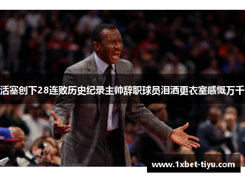活塞创下28连败历史纪录主帅辞职球员泪洒更衣室感慨万千