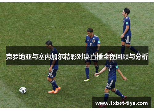 克罗地亚与塞内加尔精彩对决直播全程回顾与分析 克罗地亚与塞内加尔精彩对决直播全程回顾与分析