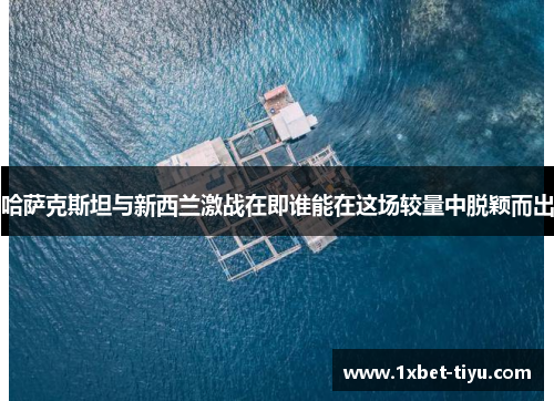 哈萨克斯坦与新西兰激战在即谁能在这场较量中脱颖而出